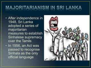 • After independence in
1948, Sri Lanka
adopted a series of
majoritarian
measures to establish
Sinhalese supremacy
over the Tamils
• In 1956, an Act was
passed to recognise
Sinhala as the only
official language
 