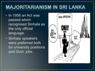 • In 1956 an Act was
passed which
recognised Sinhala as
the only official
language.
• Sinhala speakers
were preferred both
for university positions
and Govt. jobs.
a
 