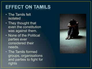 • The Tamils felt
isolated
• They thought that
even the constitution
was against them.
• None of the Political
parties ever
considered their
needs.
• The Tamils formed
groups, organisations
and parties to fight for
rights
 