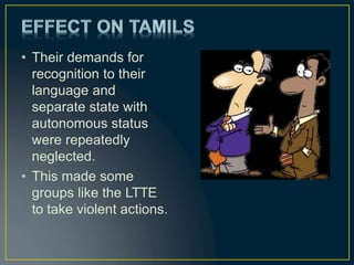 • Their demands for
recognition to their
language and
separate state with
autonomous status
were repeatedly
neglected.
• This made some
groups like the LTTE
to take violent actions.
 