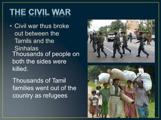 • Civil war thus broke
out between the
Tamils and the
Sinhalas
Thousands of people on
both the sides were
killed.
Thousands of Tamil
families went out of the
country as refugees
 