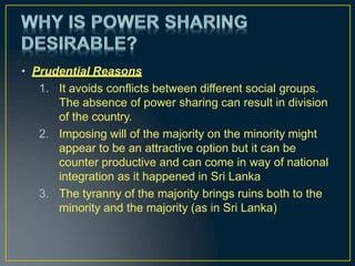 • Prudential Reasons
1. It avoids conflicts between different social groups.
The absence of power sharing can result in division
of the country.
2. Imposing will of the majority on the minority might
appear to be an attractive option but it can be
counter productive and can come in way of national
integration as it happened in Sri Lanka
3. The tyranny of the majority brings ruins both to the
minority and the majority (as in Sri Lanka)
 