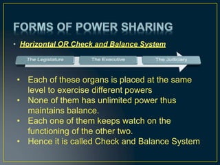 • Horizontal OR Check and Balance System
• Each of these organs is placed at the same
level to exercise different powers
• None of them has unlimited power thus
maintains balance.
• Each one of them keeps watch on the
functioning of the other two.
• Hence it is called Check and Balance System
 