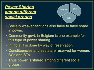 • Socially weaker sections also have to have share
in power.
• Community govt. in Belgium is one example for
this type of power sharing.
• In India, it is done by way of reservation.
• Constituencies and seats are reserved for women,
SCs and STs.
• Thus power is shared among different social
groups.
Power Sharing
among different
social groups
SCs
ST
s
Women
 