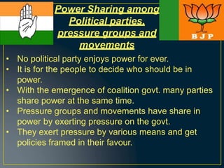 Power Sharing among
Political parties,
pressure groups and
movements
• No political party enjoys power for ever.
• It is for the people to decide who should be in
power.
• With the emergence of coalition govt. many parties
share power at the same time.
• Pressure groups and movements have share in
power by exerting pressure on the govt.
• They exert pressure by various means and get
policies framed in their favour.
 