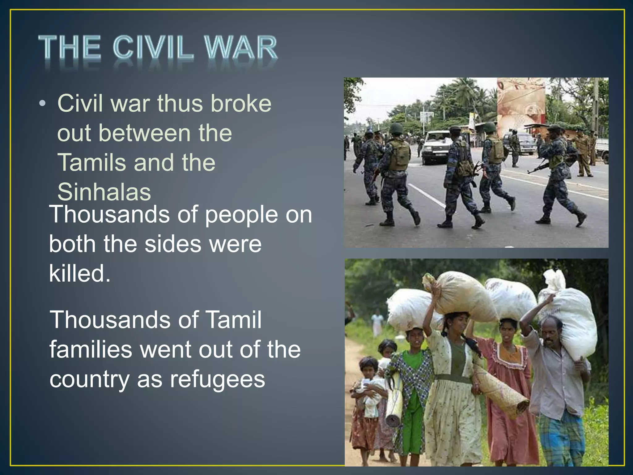 • Civil war thus broke
out between the
Tamils and the
Sinhalas
Thousands of people on
both the sides were
killed.
Thousands of Tamil
families went out of the
country as refugees
 