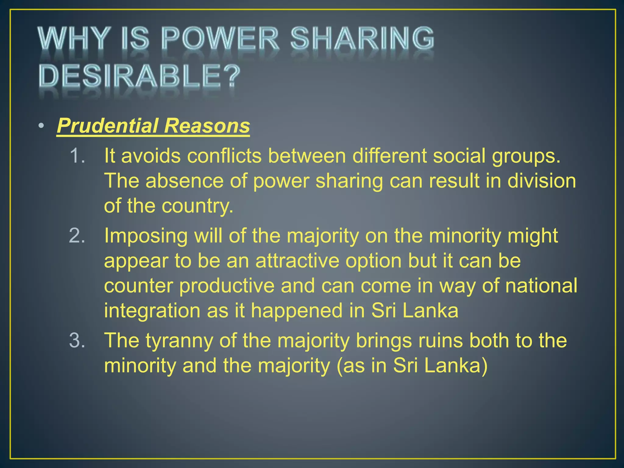 • Prudential Reasons
1. It avoids conflicts between different social groups.
The absence of power sharing can result in division
of the country.
2. Imposing will of the majority on the minority might
appear to be an attractive option but it can be
counter productive and can come in way of national
integration as it happened in Sri Lanka
3. The tyranny of the majority brings ruins both to the
minority and the majority (as in Sri Lanka)
 