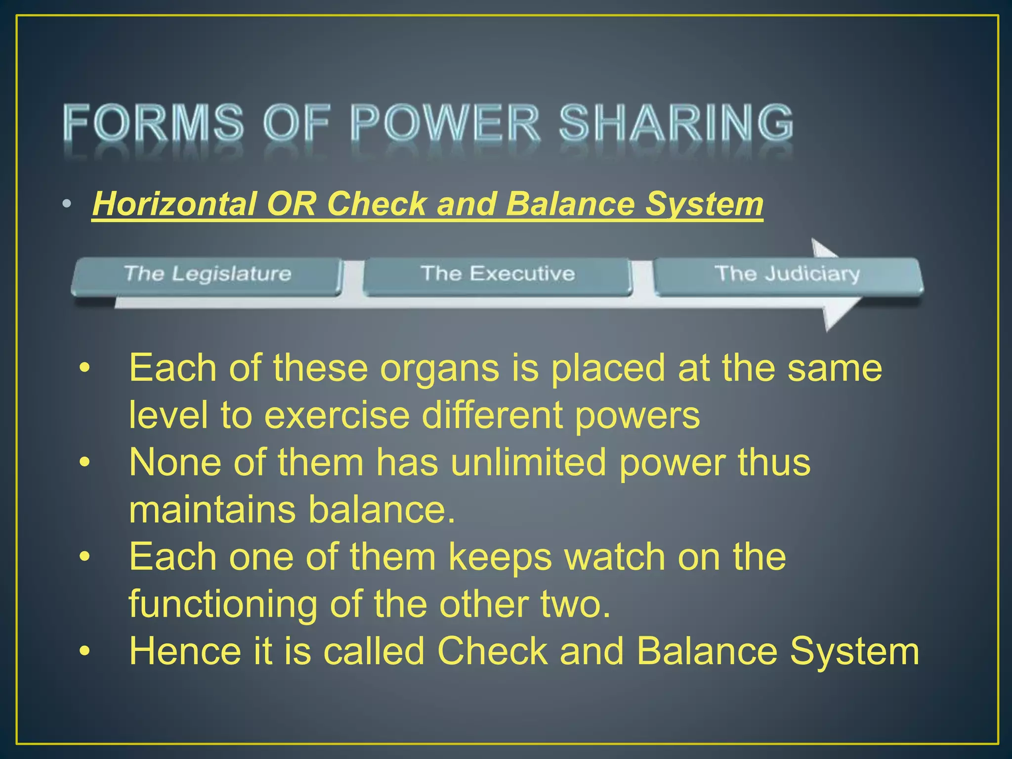 • Horizontal OR Check and Balance System
• Each of these organs is placed at the same
level to exercise different powers
• None of them has unlimited power thus
maintains balance.
• Each one of them keeps watch on the
functioning of the other two.
• Hence it is called Check and Balance System
 