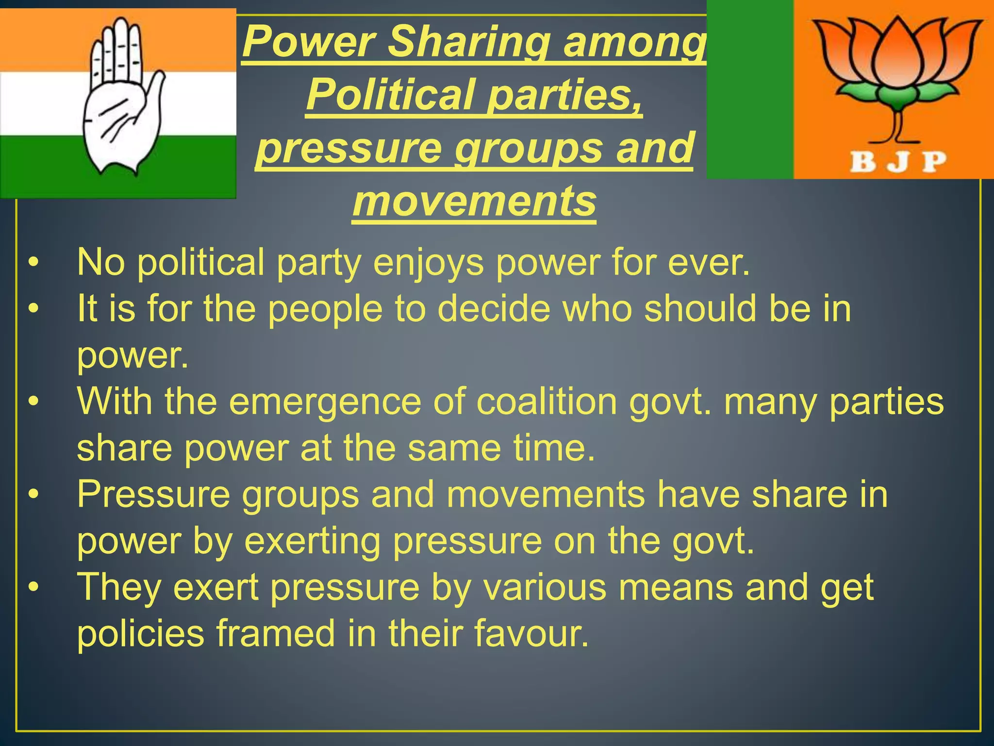 Power Sharing among
Political parties,
pressure groups and
movements
• No political party enjoys power for ever.
• It is for the people to decide who should be in
power.
• With the emergence of coalition govt. many parties
share power at the same time.
• Pressure groups and movements have share in
power by exerting pressure on the govt.
• They exert pressure by various means and get
policies framed in their favour.
 