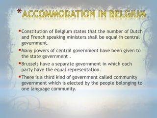 Constitution of Belgium states that the number of Dutch
and French speaking ministers shall be equal in central
government.
Many powers of central government have been given to
the state government .
Brussels have a separate government in which each
party have the equal representation.
There is a third kind of government called community
government which is elected by the people belonging to
one language community.
 
