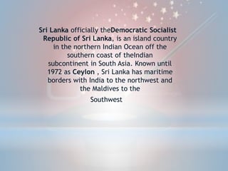 Sri Lanka officially theDemocratic Socialist
Republic of Sri Lanka, is an island country
in the northern Indian Ocean off the
southern coast of theIndian
subcontinent in South Asia. Known until
1972 as Ceylon , Sri Lanka has maritime
borders with India to the northwest and
the Maldives to the
Southwest.
 