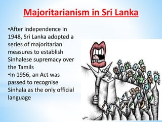 Majoritarianism in Sri Lanka
•After independence in
1948, Sri Lanka adopted a
series of majoritarian
measures to establish
Sinhalese supremacy over
the Tamils
•In 1956, an Act was
passed to recognise
Sinhala as the only official
language
 
