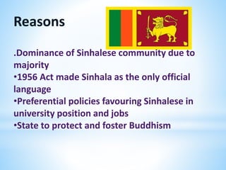Reasons
.Dominance of Sinhalese community due to
majority
•1956 Act made Sinhala as the only official
language
•Preferential policies favouring Sinhalese in
university position and jobs
•State to protect and foster Buddhism
 