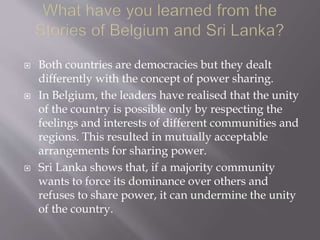 Both countries are democracies but they dealt
differently with the concept of power sharing.
 In Belgium, the leaders have realised that the unity
of the country is possible only by respecting the
feelings and interests of different communities and
regions. This resulted in mutually acceptable
arrangements for sharing power.
 Sri Lanka shows that, if a majority community
wants to force its dominance over others and
refuses to share power, it can undermine the unity
of the country.
 