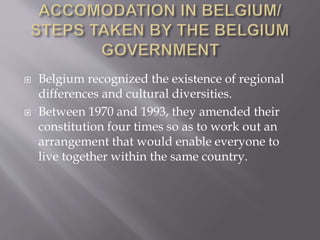  Belgium recognized the existence of regional
differences and cultural diversities.
 Between 1970 and 1993, they amended their
constitution four times so as to work out an
arrangement that would enable everyone to
live together within the same country.
 