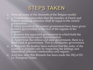  Here are some of the elements of the Belgian model:
 a. Constitution prescribes that the number of Dutch and
French-speaking ministers shall be equal in the central
government.
b. Many powers of the central government have been given
to states government of the two of the regions of the
country.
c. Brussels has separated government in which both the
communities have equal representation.
d. Apart from the central and state government, there is a
third kind of government. This is community government.
 In Belgium, the leaders have realized that the unity of the
country is possible only by respecting the feelings and
interests of different communities and regions.
 And also, after this Brussels has been made the HQ of EU
i.e. European Union.
 