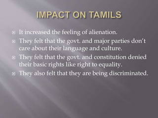  It increased the feeling of alienation.
 They felt that the govt. and major parties don’t
care about their language and culture.
 They felt that the govt. and constitution denied
their basic rights like right to equality.
 They also felt that they are being discriminated.
 