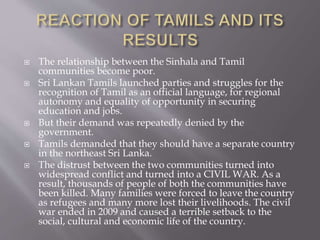  The relationship between the Sinhala and Tamil
communities become poor.
 Sri Lankan Tamils launched parties and struggles for the
recognition of Tamil as an official language, for regional
autonomy and equality of opportunity in securing
education and jobs.
 But their demand was repeatedly denied by the
government.
 Tamils demanded that they should have a separate country
in the northeast Sri Lanka.
 The distrust between the two communities turned into
widespread conflict and turned into a CIVIL WAR. As a
result, thousands of people of both the communities have
been killed. Many families were forced to leave the country
as refugees and many more lost their livelihoods. The civil
war ended in 2009 and caused a terrible setback to the
social, cultural and economic life of the country.
 