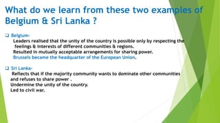 What do we learn from these two examples of
Belgium & Sri Lanka ?
 Belgium-
Leaders realised that the unity of the country is possible only by respecting the
feelings & interests of different communities & regions.
Resulted in mutually acceptable arrangements for sharing power.
Brussels became the headquarter of the European Union.
 Sri Lanka-
Reflects that if the majority community wants to dominate other communities
and refuses to share power .
Undermine the unity of the country.
Led to civil war.
 