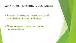 WHY POWER SHARING IS DESIRABLE?
 Prudential reasons : based on careful
calculation of gains and loses
 Moral reasons : based on moral
considerations
 