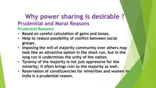 Why power sharing is desirable ?
Prudential and Moral Reasons
Prudential Reasons:
• Based on careful calculation of gains and losses.
• Help to reduce possibility of conflict between social
groups.
• Imposing the will of majority community over others may
look like an attractive option in the short run, but in the
long run it undermines the unity of the nation.
• Tyranny of the majority is not just oppressive for the
minority; it often brings ruin to the majority as well.
• Reservation of constituencies for minorities and women in
India is a prudential reason.
 
