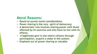 Moral Reasons:
• Based on purely moral considerations.
• Power sharing is the very spirit of democracy
• A democratic rule involves sharing power with those
affected by its exercise and who have to live with its
effects.
• A legitimate govt is one where citizens through
participation, acquire a stake in the system.
• Emphasis act of power sharing as valuable
 