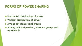 FORMS OF POWER SHARING
 Horizontal distribution of power
 Vertical distribution of power
 Among different social groups
 Among political parties , pressure groups and
movements
 