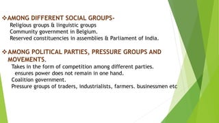 AMONG DIFFERENT SOCIAL GROUPS-
Religious groups & linguistic groups
Community government in Belgium.
Reserved constituencies in assemblies & Parliament of India.
AMONG POLITICAL PARTIES, PRESSURE GROUPS AND
MOVEMENTS.
Takes in the form of competition among different parties.
ensures power does not remain in one hand.
Coalition government.
Pressure groups of traders, industrialists, farmers. businessmen etc
 