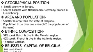  GEOGRAPHICAL POSITION-
o Small country in Europe.
o Shares borders with Netherlands, Germany, France &
Luxembourg.
 AREA AND POPULATION-
o Smaller in area than the state of Haryana.
o Population little over one crore(1/2 the population of
Haryana)
 ETHNIC COMPOSITION-
o 59% speak Dutch & live in the Flemish region.
o 40% speak French & live in the Wallonia region.
o 1% speak German.
 BRUSSELS- CAPITAL OF BELGIUM.
o 80% speak French.
 