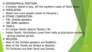  GEOGRAPHICAL POSITIION-
o A smaller island in Asia, off the southern coast of Tamil Nadu.
 POPULATION-
o About two crore people (same as Haryana )
 ETHNIC COMPOSITION-
o 74% Sinhala speakers
o 18% TAMIL speakers
 TAMILS-
o Sri Lankan Tamils (Native Tamils) 13%
o Indian Tamils –forefathers came from India as plantation workers
during colonial period.
 RELIGION-
o Most of the Sinhala speakers are Buddhist.
o Most of the Tamils are Hindus or Muslims.
o 7% Christians are both Tamil and Sinhala.
 