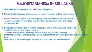 MAJORITARIANISM IN SRI LANKA
 SRI LANKA got independence in 1948 from the British.
 Sinhala leaders secured dominance over the government as they were in majority.
 Majoritarianism- a belief that the majority community should be able to rule a
country in whichever way they want, by disregarding the wishes and needs
of the minority.
 Democratically elected government adopted as series of Majoritarian policies to
establish their control in the country ----
• 1956 Act was passed to recognise Sinhala as the only official language.
• Preferential policies that favoured Sinhala applicants for university positions and government
jobs.
• New constitution encouraged the state to protect and promote Buddhism.
 