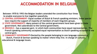 ACCOMMODATION IN BELGIUM
Between 1970 & 1993 the Belgian leaders amended the constitution four times
to enable everyone to live together peacefully.
 CENTRAL GOVERNMENT- Equal number of Dutch & French speaking ministers. Some special
laws require the support of majority of members of each linguistic groups.
 STATE GOVERNMENTS –Many powers of the central government have been given to state
government. Not subordinate to the Central government.
 BRUSSELS – has a separate govt. in which both communities have equal representation. The
French speaking community accepted equal representation as Dutch speaking accepted in the
central govt.
 COMMUNITY GOVERNMENT-Elected by the people belonging to one language community
-Dutch, French & German speaking no matter where they live. In charge of cultural,
educational & language issues.
 