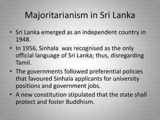 Majoritarianism in Sri Lanka
• Sri Lanka emerged as an independent country in
1948.
• In 1956, Sinhala was recognised as the only
official language of Sri Lanka; thus, disregarding
Tamil.
• The governments followed preferential policies
that favoured Sinhala applicants for university
positions and government jobs.
• A new constitution stipulated that the state shall
protect and foster Buddhism.
 