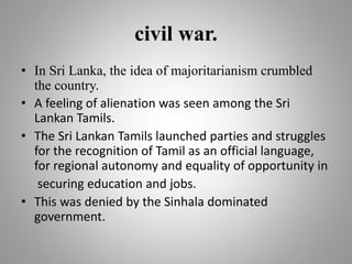 civil war.
• In Sri Lanka, the idea of majoritarianism crumbled
the country.
• A feeling of alienation was seen among the Sri
Lankan Tamils.
• The Sri Lankan Tamils launched parties and struggles
for the recognition of Tamil as an official language,
for regional autonomy and equality of opportunity in
securing education and jobs.
• This was denied by the Sinhala dominated
government.
 