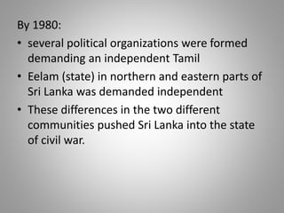 By 1980:
• several political organizations were formed
demanding an independent Tamil
• Eelam (state) in northern and eastern parts of
Sri Lanka was demanded independent
• These differences in the two different
communities pushed Sri Lanka into the state
of civil war.
 