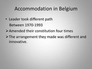 Accommodation in Belgium
• Leader took different path
Between 1970-1993
Amended their constitution four times
The arrangement they made was different and
innovative.
 