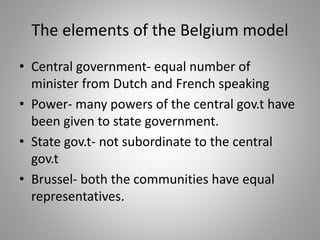 The elements of the Belgium model
• Central government- equal number of
minister from Dutch and French speaking
• Power- many powers of the central gov.t have
been given to state government.
• State gov.t- not subordinate to the central
gov.t
• Brussel- both the communities have equal
representatives.
 