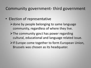 Community government- third government
• Election of representative
done by people belonging to same language
community, regardless of where they live.
The community gov.t has power regarding
cultural, educational and language related issue.
If Europe come together to form European Union,
Brussels was chosen as its headquater.
 