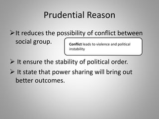 Prudential Reason
It reduces the possibility of conflict between
social group.
 It ensure the stability of political order.
 It state that power sharing will bring out
better outcomes.
Conflict leads to violence and political
instability
 