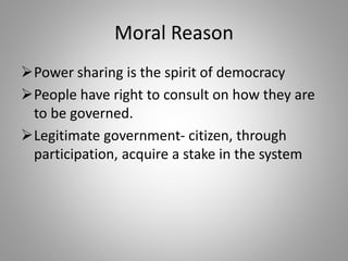 Moral Reason
Power sharing is the spirit of democracy
People have right to consult on how they are
to be governed.
Legitimate government- citizen, through
participation, acquire a stake in the system
 