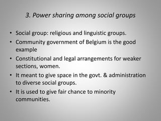 3. Power sharing among social groups
• Social group: religious and linguistic groups.
• Community government of Belgium is the good
example
• Constitutional and legal arrangements for weaker
sections, women.
• It meant to give space in the govt. & administration
to diverse social groups.
• It is used to give fair chance to minority
communities.
 