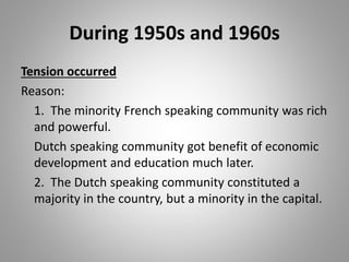 During 1950s and 1960s
Tension occurred
Reason:
1. The minority French speaking community was rich
and powerful.
Dutch speaking community got benefit of economic
development and education much later.
2. The Dutch speaking community constituted a
majority in the country, but a minority in the capital.
 