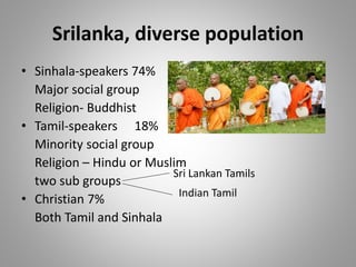 Srilanka, diverse population
• Sinhala-speakers 74%
Major social group
Religion- Buddhist
• Tamil-speakers 18%
Minority social group
Religion – Hindu or Muslim
two sub groups
• Christian 7%
Both Tamil and Sinhala
Sri Lankan Tamils
Indian Tamil
 