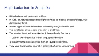 Majoritarianism in Sri Lanka
● Sri lanka became independent in 1948.
● In 1956, an Act was passed to recognise Sinhala as the only official language, thus
disregarding Tamil.
● Sinhala applicants were favoured for university and government jobs.
● The constitution gives special protection to Buddhism.
● The result of these policies make the Srilankan Tamils feel that -
1) Leaders were insensitive to their language and culture.
2) Government policies deprived them of equal political rights.
● They were discriminated against in getting jobs & other opportunities.
 
