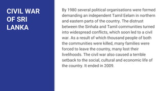 CIVIL WAR
OF SRI
LANKA
By 1980 several political organisations were formed
demanding an independent Tamil Eelam in northern
and eastern parts of the country. The distrust
between the Sinhala and Tamil communities turned
into widespread conflicts, which soon led to a civil
war. As a result of which thousand people of both
the communities were killed, many families were
forced to leave the country, many lost their
livelihoods. The civil war also caused a terrible
setback to the social, cultural and economic life of
the country. It ended in 2009.
 