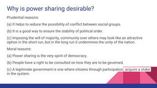 Why is power sharing desirable?
Prudential reasons:
(a) It helps to reduce the possibility of conflict between social groups.
(b) It is a good way to ensure the stability of political order.
(c) Imposing the will of majority, community over others may look like an attractive
option in the short run, but in the long run it undermines the unity of the nation.
Moral reasons:
(a) Power sharing is the very spirit of democracy.
(b) People have a right to be consulted on how they are to be governed.
(c) A legitimate government is one where citizens through participation, acquire a stake
in the system.
 