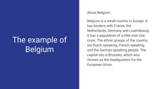 The example of
Belgium
About Belgium:
Belgium is a small country in Europe. It
has borders with France, the
Netherlands, Germany and Luxembourg.
It has a population of a little over one
crore. The ethnic groups of the country
are Dutch speaking, French speaking
and the German speaking people. The
capital city is Brussels, which was
chosen as the headquarters for the
European Union.
 