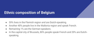 Ethnic composition of Belgium
● 59% lives in the Flemish region and are Dutch-speaking.
● Another 40% people live in the Wallonia region and speak French.
● Remaining 1% are the German-speakers.
● In the capital city of Brussels, 80% people speak French and 20% are Dutch-
speaking.
 
