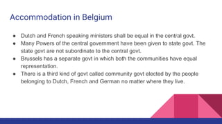 Accommodation in Belgium
● Dutch and French speaking ministers shall be equal in the central govt.
● Many Powers of the central government have been given to state govt. The
state govt are not subordinate to the central govt.
● Brussels has a separate govt in which both the communities have equal
representation.
● There is a third kind of govt called community govt elected by the people
belonging to Dutch, French and German no matter where they live.
 