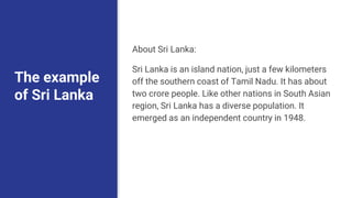 The example
of Sri Lanka
About Sri Lanka:
Sri Lanka is an island nation, just a few kilometers
off the southern coast of Tamil Nadu. It has about
two crore people. Like other nations in South Asian
region, Sri Lanka has a diverse population. It
emerged as an independent country in 1948.
 